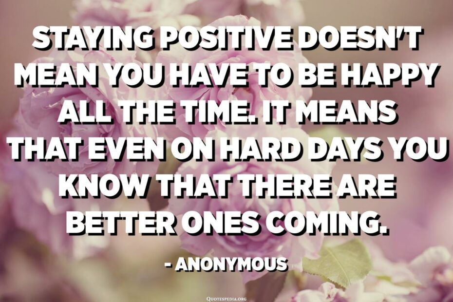 Staying Positive Doesn'T Mean You Have To Be Happy All The Time. It Means  That Even On Hard Days You Know That There Are Better Ones Coming. -  Anonymous - Quotespedia.Org