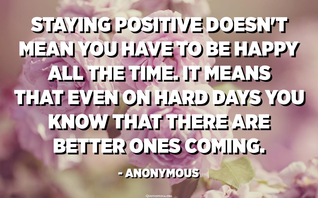 Staying Positive Doesn'T Mean You Have To Be Happy All The Time. It Means  That Even On Hard Days You Know That There Are Better Ones Coming. -  Anonymous - Quotespedia.Org