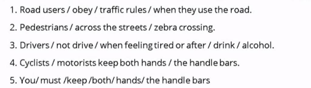 1. Road Users / Obey/Traffic Rules/ When They Use The Road. 2. Pedestrians/  Across The Streets / Zebra Crossing. 3. Drivers/ Not Drive/ When Feeling  Tired